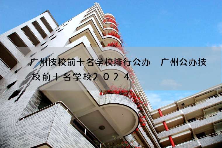 广州技校前十名学校排行公办 广州公办技校前十名学校2024